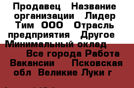 Продавец › Название организации ­ Лидер Тим, ООО › Отрасль предприятия ­ Другое › Минимальный оклад ­ 31 400 - Все города Работа » Вакансии   . Псковская обл.,Великие Луки г.